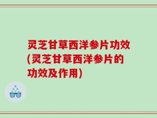 灵芝甘草西洋参片功效(灵芝甘草西洋参片的功效及作用)