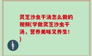 灵芝沙虫干汤怎么做的视频(学做灵芝沙虫干汤，营养美味又养生！)
