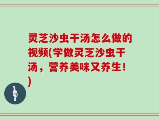 灵芝沙虫干汤怎么做的视频(学做灵芝沙虫干汤，营养美味又养生！)