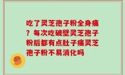 吃了灵芝孢子粉全身痛？每次吃破壁灵芝孢子粉后都有点肚子痛灵芝孢子粉不易消化吗