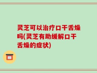 灵芝可以治疗口干舌燥吗(灵芝有助缓解口干舌燥的症状)
