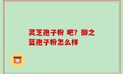 灵芝孢子粉 吧？御之蓝孢子粉怎么样