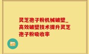灵芝孢子粉机械破壁_高效破壁技术提升灵芝孢子粉吸收率