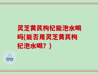 灵芝黄芪枸杞能泡水喝吗(能否用灵芝黄芪枸杞泡水喝？)