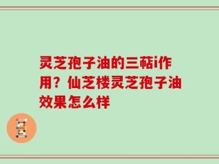 灵芝孢子油的三萜i作用？仙芝楼灵芝孢子油效果怎么样