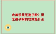 太美乐灵芝孢子粉？灵芝孢子粉的功效是什么