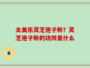 太美乐灵芝孢子粉？灵芝孢子粉的功效是什么