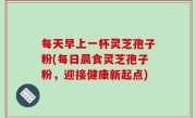每天早上一杯灵芝孢子粉(每日晨食灵芝孢子粉，迎接健康新起点)