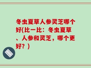 冬虫夏草人参灵芝哪个好(比一比：冬虫夏草、人参和灵芝，哪个更好？)