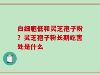 白细胞低和灵芝孢子粉？灵芝孢子粉长期吃害处是什么