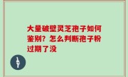 大量破壁灵芝孢子如何鉴别？怎么判断孢子粉过期了没