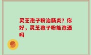 灵芝孢子粉治肠炎？你好，灵芝孢子粉能泡酒吗