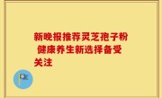 新晚报推荐灵芝孢子粉 健康养生新选择备受关注