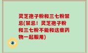 灵芝孢子粉和三七粉禁忌(禁忌！灵芝孢子粉和三七粉不能和这些药物一起服用)