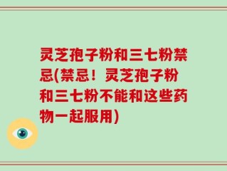 灵芝孢子粉和三七粉禁忌(禁忌！灵芝孢子粉和三七粉不能和这些药物一起服用)