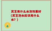 灵芝用什么水泡效果好(灵芝泡水应该用什么水？)