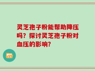 灵芝孢子粉能帮助降压吗？探讨灵芝孢子粉对血压的影响？