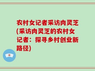 农村女记者采访肉灵芝(采访肉灵芝的农村女记者：探寻乡村创业新路径)
