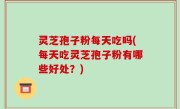 灵芝孢子粉每天吃吗(每天吃灵芝孢子粉有哪些好处？)