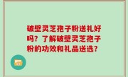 破壁灵芝孢子粉送礼好吗？了解破壁灵芝孢子粉的功效和礼品送选？