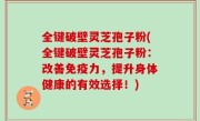 全键破壁灵芝孢子粉(全键破壁灵芝孢子粉：改善免疫力，提升身体健康的有效选择！)