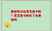便秘可以吃灵芝孢子粉？灵芝孢子粉吃了会便秘吗