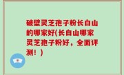 破壁灵芝孢子粉长白山的哪家好(长白山哪家灵芝孢子粉好，全面评测！)