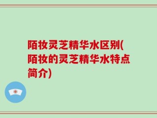 陌妆灵芝精华水区别(陌妆的灵芝精华水特点简介)