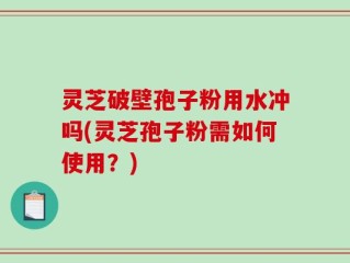 灵芝破壁孢子粉用水冲吗(灵芝孢子粉需如何使用？)
