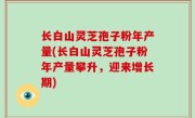 长白山灵芝孢子粉年产量(长白山灵芝孢子粉年产量攀升，迎来增长期)