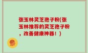 张玉林灵芝孢子粉(张玉林推荐的灵芝孢子粉，改善健康神器！)