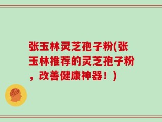 张玉林灵芝孢子粉(张玉林推荐的灵芝孢子粉，改善健康神器！)