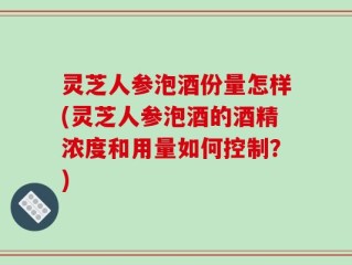 灵芝人参泡酒份量怎样(灵芝人参泡酒的酒精浓度和用量如何控制？)