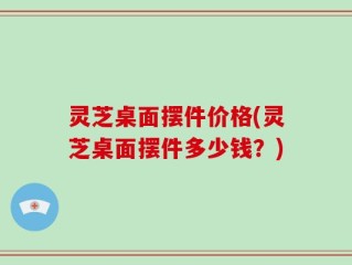 灵芝桌面摆件价格(灵芝桌面摆件多少钱？)