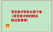 灵芝孢子粉怎么取下来 (灵芝孢子粉的取法和注意事项)