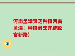 河南孟津灵芝种植河南孟津：种植灵芝开辟致富新路)