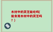 木材中的灵芝能吃吗(能食用木材中的灵芝吗？)