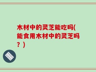 木材中的灵芝能吃吗(能食用木材中的灵芝吗？)