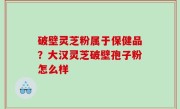 破壁灵芝粉属于保健品？大汉灵芝破壁孢子粉怎么样