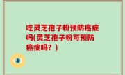 吃灵芝孢子粉预防癌症吗(灵芝孢子粉可预防癌症吗？)
