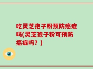 吃灵芝孢子粉预防癌症吗(灵芝孢子粉可预防癌症吗？)