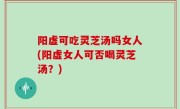 阳虚可吃灵芝汤吗女人(阳虚女人可否喝灵芝汤？)