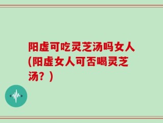 阳虚可吃灵芝汤吗女人(阳虚女人可否喝灵芝汤？)