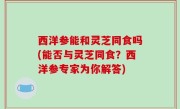 西洋参能和灵芝同食吗(能否与灵芝同食？西洋参专家为你解答)