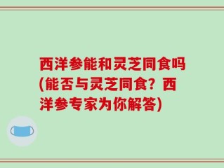 西洋参能和灵芝同食吗(能否与灵芝同食？西洋参专家为你解答)