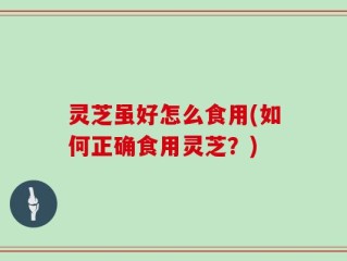 灵芝虽好怎么食用(如何正确食用灵芝？)
