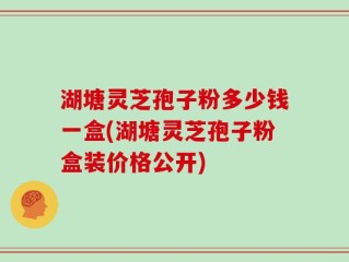 湖塘灵芝孢子粉多少钱一盒(湖塘灵芝孢子粉盒装价格公开)