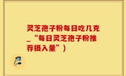 灵芝孢子粉每日吃几克_“每日灵芝孢子粉推荐摄入量”)