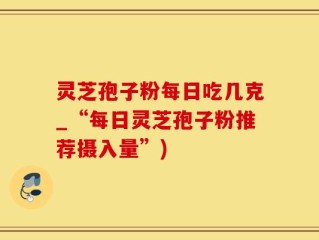 灵芝孢子粉每日吃几克_“每日灵芝孢子粉推荐摄入量”)