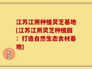 江苏江阴种植灵芝基地(江苏江阴灵芝种植园：打造自然生态食材基地)